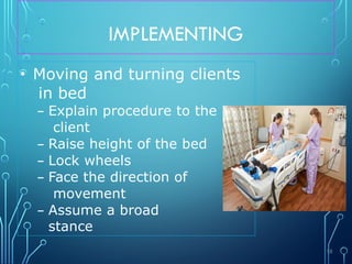 IMPLEMENTING
• Moving and turning clients
in bed
– Explain procedure to the
client
– Raise height of the bed
– Lock wheels
– Face the direction of
movement
– Assume a broad
stance
58
 