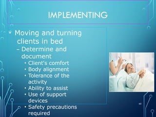 IMPLEMENTING
60
• Moving and turning
clients in bed
– Determine and
document
• Client's comfort
• Body alignment
• Tolerance of the
activity
• Ability to assist
• Use of support
devices
• Safety precautions
required
 