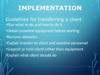 IMPLEMENTATION
61
Guidelines for transferring a client:
•Plan what to do and how to do it
•Obtain essential equipment before starting
•Remove obstacles
•Explain transfer to client and assistive personnel
•Support or hold client rather than equipment
•Explain what client should do
 