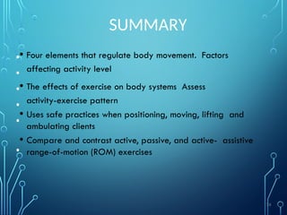 SUMMARY
• Four elements that regulate body movement. Factors
affecting activity level
• The effects of exercise on body systems Assess
activity-exercise pattern
• Uses safe practices when positioning, moving, lifting and
ambulating clients
• Compare and contrast active, passive, and active- assistive
range-of-motion (ROM) exercises
•
•
•
•
•
•
74
 