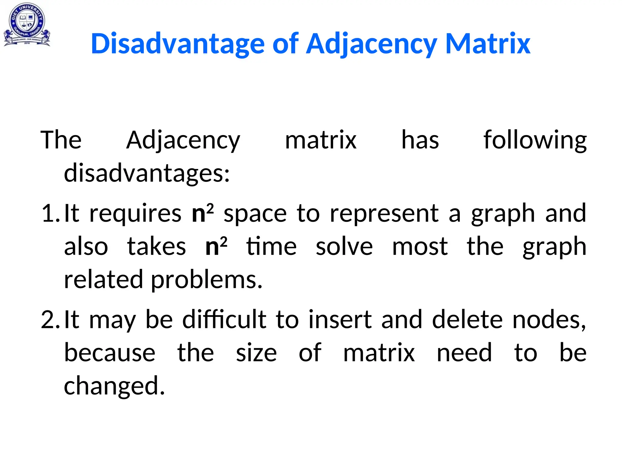 Disadvantage of Adjacency Matrix
The Adjacency matrix has following
disadvantages:
1.It requires n2
space to represent a graph and
also takes n2
time solve most the graph
related problems.
2.It may be difficult to insert and delete nodes,
because the size of matrix need to be
changed.
 