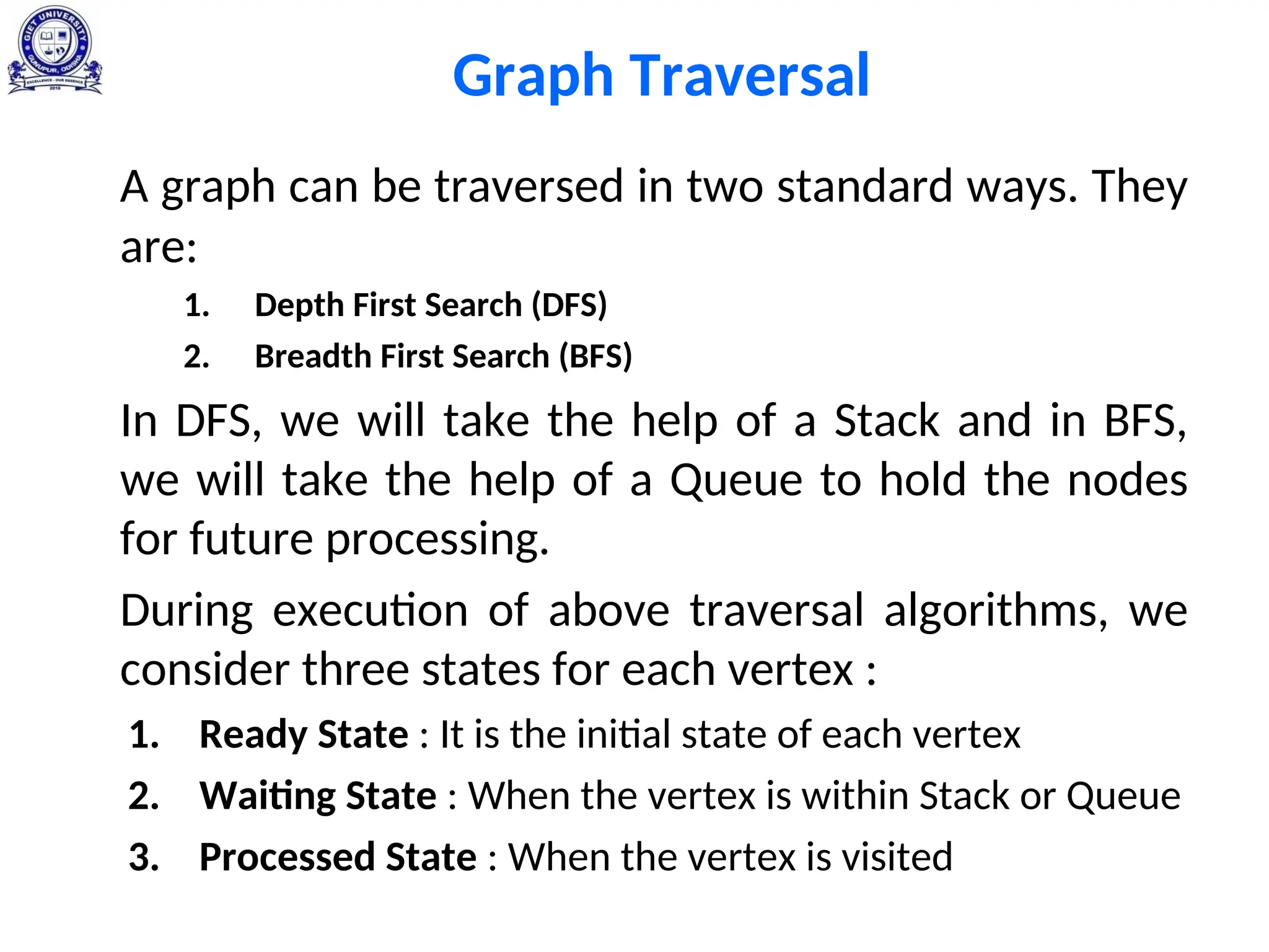 Graph Traversal
A graph can be traversed in two standard ways. They
are:
1. Depth First Search (DFS)
2. Breadth First Search (BFS)
In DFS, we will take the help of a Stack and in BFS,
we will take the help of a Queue to hold the nodes
for future processing.
During execution of above traversal algorithms, we
consider three states for each vertex :
1. Ready State : It is the initial state of each vertex
2. Waiting State : When the vertex is within Stack or Queue
3. Processed State : When the vertex is visited
 
