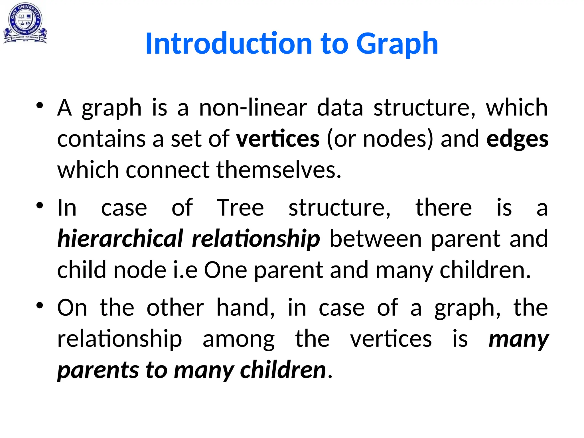 Introduction to Graph
• A graph is a non-linear data structure, which
contains a set of vertices (or nodes) and edges
which connect themselves.
• In case of Tree structure, there is a
hierarchical relationship between parent and
child node i.e One parent and many children.
• On the other hand, in case of a graph, the
relationship among the vertices is many
parents to many children.
 