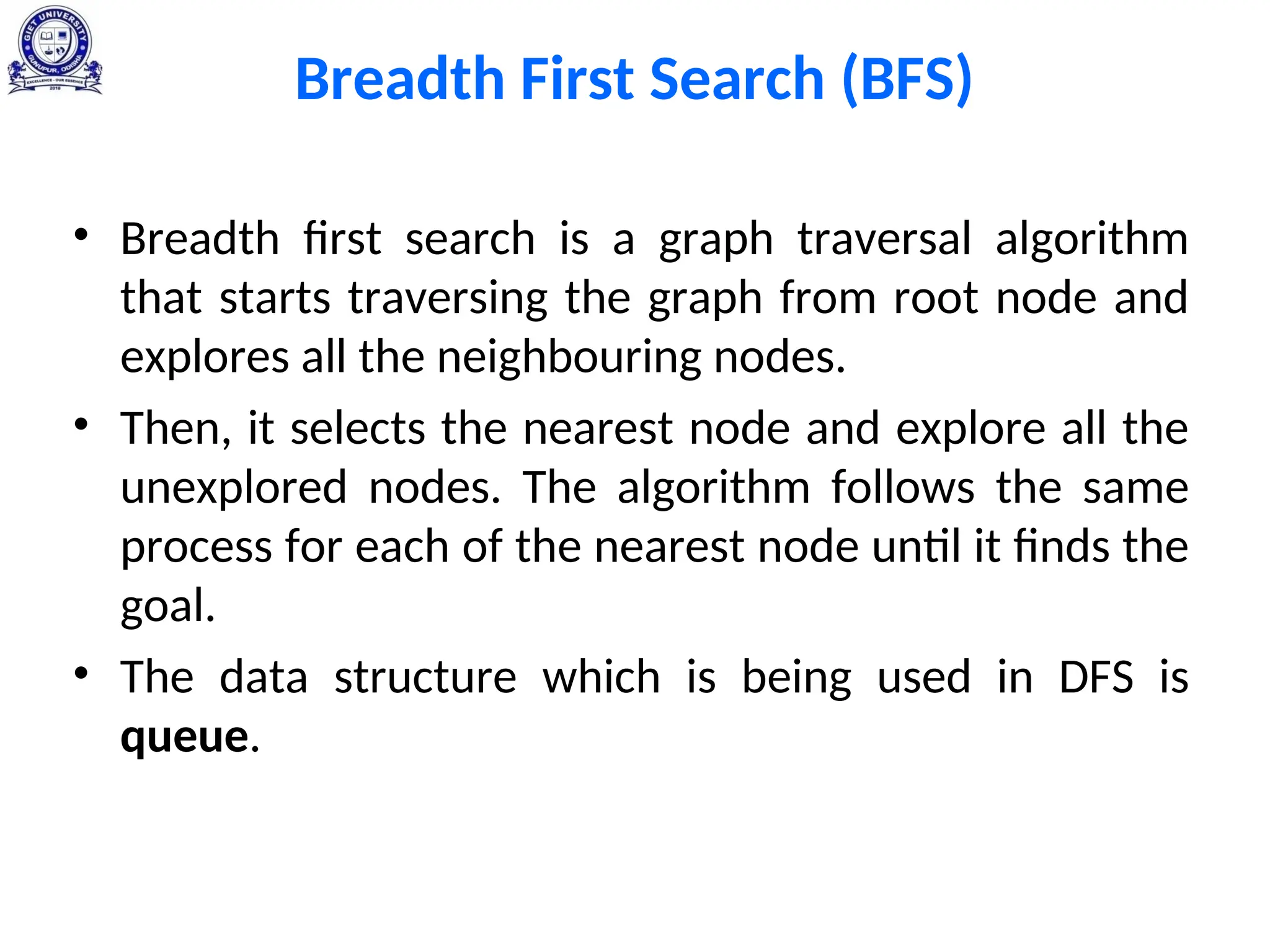 Breadth First Search (BFS)
• Breadth first search is a graph traversal algorithm
that starts traversing the graph from root node and
explores all the neighbouring nodes.
• Then, it selects the nearest node and explore all the
unexplored nodes. The algorithm follows the same
process for each of the nearest node until it finds the
goal.
• The data structure which is being used in DFS is
queue.
 