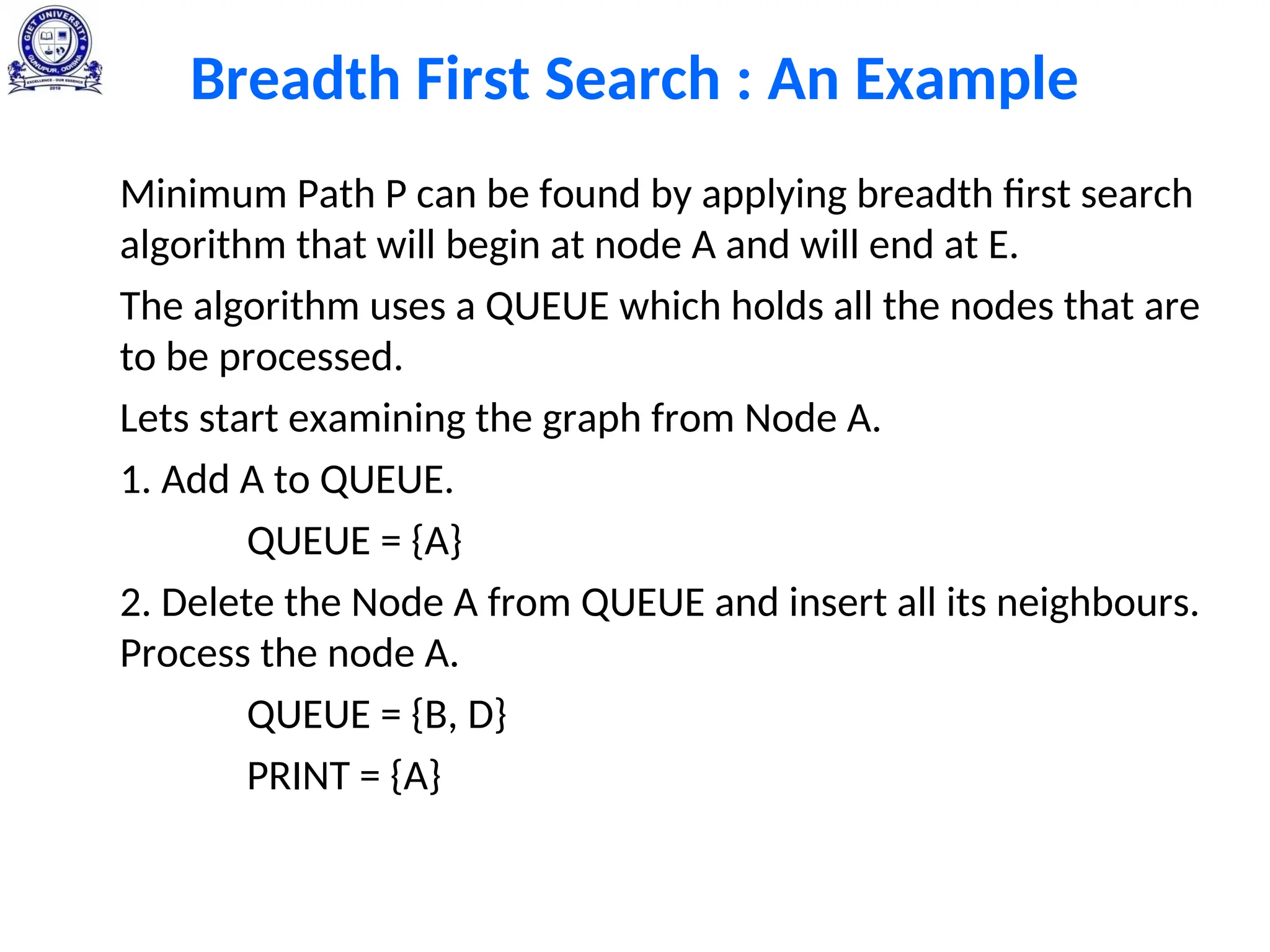 Breadth First Search : An Example
Minimum Path P can be found by applying breadth first search
algorithm that will begin at node A and will end at E.
The algorithm uses a QUEUE which holds all the nodes that are
to be processed.
Lets start examining the graph from Node A.
1. Add A to QUEUE.
QUEUE = {A}
2. Delete the Node A from QUEUE and insert all its neighbours.
Process the node A.
QUEUE = {B, D}
PRINT = {A}
 