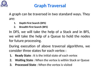 Graph Traversal
A graph can be traversed in two standard ways. They
are:
1. Depth First Search (DFS)
2. Breadth First Search (BFS)
In DFS, we will take the help of a Stack and in BFS,
we will take the help of a Queue to hold the nodes
for future processing.
During execution of above traversal algorithms, we
consider three states for each vertex :
1. Ready State : It is the initial state of each vertex
2. Waiting State : When the vertex is within Stack or Queue
3. Processed State : When the vertex is visited
 