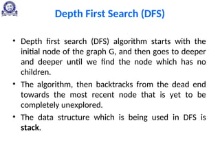 Depth First Search (DFS)
• Depth first search (DFS) algorithm starts with the
initial node of the graph G, and then goes to deeper
and deeper until we find the node which has no
children.
• The algorithm, then backtracks from the dead end
towards the most recent node that is yet to be
completely unexplored.
• The data structure which is being used in DFS is
stack.
 