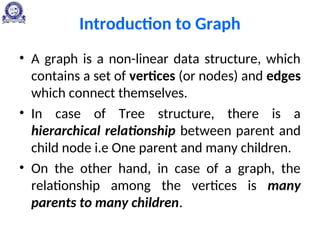 Introduction to Graph
• A graph is a non-linear data structure, which
contains a set of vertices (or nodes) and edges
which connect themselves.
• In case of Tree structure, there is a
hierarchical relationship between parent and
child node i.e One parent and many children.
• On the other hand, in case of a graph, the
relationship among the vertices is many
parents to many children.
 