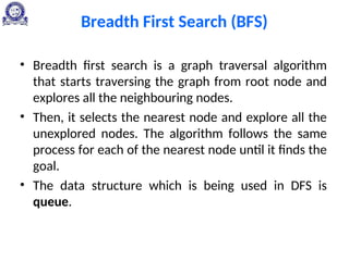 Breadth First Search (BFS)
• Breadth first search is a graph traversal algorithm
that starts traversing the graph from root node and
explores all the neighbouring nodes.
• Then, it selects the nearest node and explore all the
unexplored nodes. The algorithm follows the same
process for each of the nearest node until it finds the
goal.
• The data structure which is being used in DFS is
queue.
 