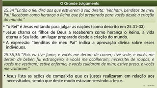 08:49 AM
10
O Grande Julgamento
25.34 "Então o Rei dirá aos que estiverem à sua direita: ‘Venham, benditos de meu
Pai! Recebam como herança o Reino que foi preparado para vocês desde a criação
do mundo."
• "o Rei" é Jesus voltando para julgar as nações (como descrito em 25.31-33)
• Jesus chama os filhos de Deus a receberem como herança o Reino, a vida
eterna a Seu lado, um lugar preparado desde a criação do mundo.
• A expressão "benditos de meu Pai" indica a aprovação divina sobre esses
indivíduos.
25.35,36 “Pois eu tive fome, e vocês me deram de comer; tive sede, e vocês me
deram de beber; fui estrangeiro, e vocês me acolheram; necessitei de roupas, e
vocês me vestiram; estive enfermo, e vocês cuidaram de mim; estive preso, e vocês
me visitaram.”
• Jesus lista as ações de compaixão que os justos realizaram em relação aos
necessitados, sendo que deste modo estavam servindo a Jesus.
 