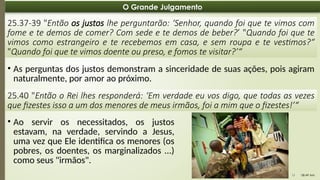08:49 AM
11
O Grande Julgamento
25.37-39 "Então os justos lhe perguntarão: ‘Senhor, quando foi que te vimos com
fome e te demos de comer? Com sede e te demos de beber?’ "Quando foi que te
vimos como estrangeiro e te recebemos em casa, e sem roupa e te vestimos?“
"Quando foi que te vimos doente ou preso, e fomos te visitar?’“
• As perguntas dos justos demonstram a sinceridade de suas ações, pois agiram
naturalmente, por amor ao próximo.
25.40 "Então o Rei lhes responderá: ‘Em verdade eu vos digo, que todas as vezes
que fizestes isso a um dos menores de meus irmãos, foi a mim que o fizestes!’“
• Ao servir os necessitados, os justos
estavam, na verdade, servindo a Jesus,
uma vez que Ele identifica os menores (os
pobres, os doentes, os marginalizados ...)
como seus "irmãos".
 