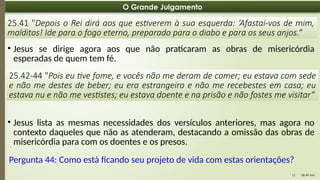 08:49 AM
12
O Grande Julgamento
25.41 "Depois o Rei dirá aos que estiverem à sua esquerda: ‘Afastai-vos de mim,
malditos! Ide para o fogo eterno, preparado para o diabo e para os seus anjos.“
• Jesus se dirige agora aos que não praticaram as obras de misericórdia
esperadas de quem tem fé.
Pergunta 44: Como está ficando seu projeto de vida com estas orientações?
25.42-44 "Pois eu tive fome, e vocês não me deram de comer; eu estava com sede
e não me destes de beber; eu era estrangeiro e não me recebestes em casa; eu
estava nu e não me vestistes; eu estava doente e na prisão e não fostes me visitar“
• Jesus lista as mesmas necessidades dos versículos anteriores, mas agora no
contexto daqueles que não as atenderam, destacando a omissão das obras de
misericórdia para com os doentes e os presos.
 
