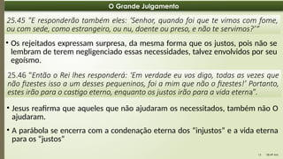 08:49 AM
13
O Grande Julgamento
25.45 "E responderão também eles: ‘Senhor, quando foi que te vimos com fome,
ou com sede, como estrangeiro, ou nu, doente ou preso, e não te servimos?’“
• Os rejeitados expressam surpresa, da mesma forma que os justos, pois não se
lembram de terem negligenciado essas necessidades, talvez envolvidos por seu
egoísmo.
25.46 "Então o Rei lhes responderá: ‘Em verdade eu vos digo, todas as vezes que
não fizestes isso a um desses pequeninos, foi a mim que não o fizestes!’ Portanto,
estes irão para o castigo eterno, enquanto os justos irão para a vida eterna”.
• Jesus reafirma que aqueles que não ajudaram os necessitados, também não O
ajudaram.
• A parábola se encerra com a condenação eterna dos “injustos” e a vida eterna
para os “justos”
 