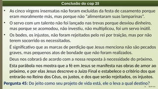 08:49 AM
14
Conclusão do cap 25
• As cinco virgens insensatas não foram excluídas da festa de casamento porque
eram moralmente más, mas porque não “alimentaram suas lamparinas”.
• O servo com um talento não foi lançado nas trevas porque desviou dinheiro,
mas porque se acomodou, não investiu, não multiplicou, foi um servo inútil.
• Os bodes, os injustos, não foram rejeitados pelo rei por traição, mas por não
terem socorrido os necessitados.
É significativo que as marcas de perdição que Jesus menciona não são pecados
graves, mas pequenos atos de bondade que não foram realizados.
Deus nos cobrará de acordo com a nossa resposta à necessidade do próximo.
Esta parábola nos mostra que a fé em Jesus se manifesta nas obras de amor ao
próximo, e por elas Jesus descreve o Juízo Final e estabelece o critério dos que
entrarão no Reino dos Céus, os justos, e dos que serão rejeitados, os injustos.
Pergunta 45: Do jeito como seu projeto de vida está, ele o leva a qual destino?
 