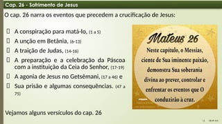 08:49 AM
15
Cap. 26 - Sofrimento de Jesus
O cap. 26 narra os eventos que precedem a crucificação de Jesus:
📌 A conspiração para matá-lo, (1 a 5)
📌 A unção em Betânia, (6-13)
📌 A traição de Judas, (14-16)
📌 A preparação e a celebração da Páscoa
com a instituição da Ceia do Senhor, (17-19)
📌 A agonia de Jesus no Getsêmani, (17 a 46) e
📌 Sua prisão e algumas consequências. (47 a
75)
Vejamos alguns versículos do cap. 26
 