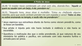 08:49 AM
16
A Prisão de Jesus
26.48 “O traidor havia combinado um sinal com eles, dizendo-lhes: "Aquele a
quem eu saudar com um beijo, é ele; prendam-no”.
26.55 “Naquela hora, Jesus disse à multidão: "Estou eu chefiando alguma
rebelião, para que vocês venham prender-me com espadas e varas? Todos os dias
eu estive ensinando no templo, e vocês não me prenderam!”
• Jesus expressa sua estranheza diante da forma como vieram prendê-lo, como
se fosse um bandido.
• Sua prisão é injusta pois não havia incitado à violência e não havia se
escondido.
• Questiona a motivação dos que o estão prendendo, já que natureza de seu
ministério foi pública e pacífica, em contraste com esta maneira furtiva e
armada para ser preso.
 