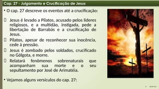 08:49 AM
17
Cap. 27 - Julgamento e Crucificação de Jesus
• O cap. 27 descreve os eventos até a crucificação:
📌 Jesus é levado a Pilatos, acusado pelos líderes
religiosos, e a multidão, instigada, pede a
libertação de Barrabás e a crucificação de
Jesus.
📌 Pilatos, apesar de reconhecer sua inocência,
cede à pressão.
📌 Jesus é zombado pelos soldados, crucificado
no Gólgota, e morre.
📌 Relatará fenômenos sobrenaturais que
acompanham sua morte e o seu
sepultamento por José de Arimatéia.
• Vejamos alguns versículos do cap. 27:
 
