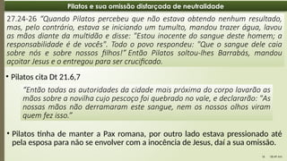 08:49 AM
18
Pilatos e sua omissão disfarçada de neutralidade
27.24-26 “Quando Pilatos percebeu que não estava obtendo nenhum resultado,
mas, pelo contrário, estava se iniciando um tumulto, mandou trazer água, lavou
as mãos diante da multidão e disse: "Estou inocente do sangue deste homem; a
responsabilidade é de vocês". Todo o povo respondeu: "Que o sangue dele caia
sobre nós e sobre nossos filhos!” Então Pilatos soltou-lhes Barrabás, mandou
açoitar Jesus e o entregou para ser crucificado.
• Pilatos cita Dt 21.6,7
“Então todas as autoridades da cidade mais próxima do corpo lavarão as
mãos sobre a novilha cujo pescoço foi quebrado no vale, e declararão: "As
nossas mãos não derramaram este sangue, nem os nossos olhos viram
quem fez isso.”
• Pilatos tinha de manter a Pax romana, por outro lado estava pressionado até
pela esposa para não se envolver com a inocência de Jesus, daí a sua omissão.
 