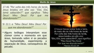 08:49 AM
19
Morte de Jesus
27.46 “Por volta das três horas da tarde,
Jesus bradou em alta voz: “Eloí, Eloí,
lamá sabactâni?” que significa: “Meu
Deus! Meu Deus! Por que me
abandonaste?””
Sl 22.1 a “Meu Deus! Meu Deus! Por
que me abandonaste?“
• Alguns teólogos interpretam esse
clamor como o momento em que
Jesus, tomando sobre si os pecados
da humanidade, experimenta a
separação de Deus, consequência do
pecado.
 