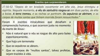 08:49 AM
20
Eventos que surpreenderam
27.50-52 “Depois de ter bradado novamente em alta voz, Jesus entregou o
espírito. Naquele momento, o véu do santuário rasgou-se em duas partes, de alto
a baixo. A terra tremeu, e as rochas se partiram. Os sepulcros se abriram, e os
corpos de muitos santos que tinham morrido foram ressuscitados.”
Foram 4 eventos miraculosos que desafiam a
compreensão humana, e que ocorrem justo no momento
da morte de Jesus :
• Não é natural que o véu se rasgue do alto para baixo
espontaneamente.
• Que haja um terremoto
• Que os sepulcros se abram.
• Que os corpos de "muitos santos“, talvez profetas,
sejam trazidos à vida.
 