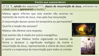 08:49 AM
21
Eventos que surpreenderam
27.53 “E, saindo dos sepulcros(mortos)
, depois da ressurreição de Jesus, entraram na
cidade santa e apareceram a muitos.”
Mateus agora informa que este evento não ocorreu no
momento da morte de Jesus, mas após Sua ressureição.
A ressurreição desses santos foi temporária ou permanente?
Qual foi a reação das pessoas?
Mateus não oferece uma resposta.
Esse evento não é citado em outros evangelhos,
É possível que Mateus tenha organizado os eventos de
forma a destacar o significado teológico da morte e
ressurreição de Jesus, representando a vitória de Jesus sobre
a morte e a esperança da ressurreição para todos os crentes.
 
