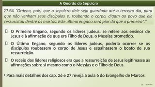 08:49 AM
22
A Guarda do Sepulcro
27.64 “Ordena, pois, que o sepulcro dele seja guardado até o terceiro dia, para
que não venham seus discípulos e, roubando o corpo, digam ao povo que ele
ressuscitou dentre os mortos. Este último engano será pior do que o primeiro".”
📌 O Primeiro Engano, segundo os líderes judeus, se refere aos ensinos de
Jesus e à afirmação de que era Filho de Deus, o Messias prometido.
📌 O Último Engano, segundo os líderes judeus, poderia ocorrer se os
discípulos roubassem o corpo de Jesus e espalhassem o boato de sua
ressurreição.
📌 O receio dos líderes religiosos era que a ressurreição de Jesus legitimasse as
afirmações sobre si mesmo como o Messias e o Filho de Deus.
• Para mais detalhes dos cap. 26 e 27 reveja a aula 6 do Evangelho de Marcos
 