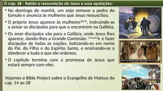 08:49 AM
23
O cap. 28 - Relata a ressurreição de Jesus e suas aparições:
• No domingo de manhã, um anjo remove a pedra do
túmulo e anuncia às mulheres que Jesus ressuscitou.
• O próprio Jesus aparece às mulheres(28.9)
, instruindo-as
a avisar os discípulos para que o encontrem na Galileia.
• Os onze discípulos vão para a Galileia, onde Jesus lhes
aparece, dando-lhes a Grande Comissão: (missão)
ir e fazer
discípulos de todas as nações, batizando-os em nome
do Pai, do Filho e do Espírito Santo, e ensinando-os a
obedecer a tudo o que ele ordenou.
• O capítulo termina com a promessa de Jesus que
estará sempre com eles.
Vejamos o Bible Project sobre o Evangelho de Mateus do
cap. 14 ao 28
 
