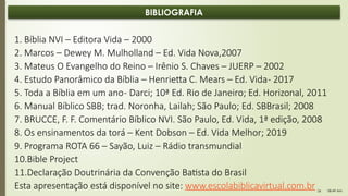 08:49 AM
26
BIBLIOGRAFIA
1. Bíblia NVI – Editora Vida – 2000
2. Marcos – Dewey M. Mulholland – Ed. Vida Nova,2007
3. Mateus O Evangelho do Reino – Irênio S. Chaves – JUERP – 2002
4. Estudo Panorâmico da Bíblia – Henrietta C. Mears – Ed. Vida- 2017
5. Toda a Bíblia em um ano- Darci; 10ª Ed. Rio de Janeiro; Ed. Horizonal, 2011
6. Manual Bíblico SBB; trad. Noronha, Lailah; São Paulo; Ed. SBBrasil; 2008
7. BRUCCE, F. F. Comentário Bíblico NVI. São Paulo, Ed. Vida, 1ª edição, 2008
8. Os ensinamentos da torá – Kent Dobson – Ed. Vida Melhor; 2019
9. Programa ROTA 66 – Sayão, Luiz – Rádio transmundial
10.Bible Project
11.Declaração Doutrinária da Convenção Batista do Brasil
Esta apresentação está disponível no site: www.escolabiblicavirtual.com.br
 