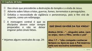08:49 AM
3
O Capítulo 24 trata:
📌 Dos sinais que precederão a destruição do templo e a vinda de Jesus.
📌 Adverte sobre falsos cristos, guerras, fomes, terremotos e perseguições.
📌 Enfatiza a necessidade de vigilância e perseverança, pois o fim virá de
repente, como um relâmpago.
📌 A mensagem central é que os
discípulos devem estar sempre
preparados e não se deixar
enganar pelos sinais falsos.
• Vejamos alguns versículos do cap. 24:
 