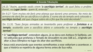 08:49 AM
4
A Grande Tribulação
24.15 “Assim, quando vocês virem 'o sacrilégio terrível', do qual falou o profeta
Daniel, no Lugar Santo - quem lê, entenda”
Dn 9.27 “Com muitos ele fará uma aliança que durará uma semana. No meio da
semana ele dará fim ao sacrifício e à oferta. E numa ala do templo será colocado o
sacrilégio terrível, até que chegue sobre ele o fim que lhe está decretado".
Dn 11.31 "Suas forças armadas se levantarão para profanar a fortaleza e o
templo, acabarão com o sacrifício diário e colocarão no templo o sacrilégio
terrível.“
• O “sacrilégio terrível”, entendem alguns, já se dera com Antíoco IV Epifânio, um
rei selêucida que profanou o Templo de Jerusalém no ano 168 a.C., erigindo um
altar a Zeus Olímpico no lugar do altar dos sacrifícios.
• Jesus está anunciando que eventos semelhantes a esse voltariam a acontecer, e
que a história se repetiria de alguma forma antes de Sua volta.
 