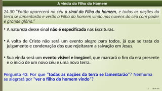 08:49 AM
5
A vinda do Filho do Homem
24.30 "Então aparecerá no céu o sinal do Filho do homem, e todas as nações da
terra se lamentarão e verão o Filho do homem vindo nas nuvens do céu com poder
e grande glória.”
• A natureza desse sinal não é especificada nas Escrituras.
• A volta de Cristo não será um evento alegre para todos, já que se trata do
julgamento e condenação dos que rejeitaram a salvação em Jesus.
• Sua vinda será um evento visível e inegável, que marcará o fim da era presente
e o início de um novo céu e uma nova terra.
Pergunta 43: Por que “todas as nações da terra se lamentarão”? Nenhuma
se alegrará por “ver o filho do homem vindo”?
 