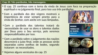 08:49 AM
6
Cap 25: Três parábolas, três mensagens.
• O cap. 25 continua com o tema da vinda de Jesus com foco na preparação
espiritual e no julgamento final, para isso usa três parábolas:
• Com a parábola das dez virgens mostrará a
importância de estar sempre pronto para a
vinda do Senhor, com azeite em suas lâmpadas.
• Com a parábola dos talentos tratará da
necessidade de usar os dons e talentos dados
por Deus para o Seu serviço, pois seremos
responsabilizados por isso.
• Com a parábola sobre o julgamento das nações
descreverá o juízo final, onde as pessoas serão
separadas como ovelhas de bodes, segundo
trataram os necessitados.
• Vejamos alguns versículos do cap. 25
 