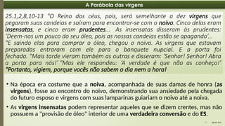 08:49 AM
7
A Parábola das virgens
25.1,2,8,10-13 "O Reino dos céus, pois, será semelhante a dez virgens que
pegaram suas candeias e saíram para encontrar-se com o noivo. Cinco delas eram
insensatas, e cinco eram prudentes... As insensatas disseram às prudentes:
‘Deem-nos um pouco do seu óleo, pois as nossas candeias estão se apagando’...
"E saindo elas para comprar o óleo, chegou o noivo. As virgens que estavam
preparadas entraram com ele para o banquete nupcial. E a porta foi
fechada. "Mais tarde vieram também as outras e disseram: ‘Senhor! Senhor! Abra
a porta para nós!’ "Mas ele respondeu: ‘A verdade é que não as conheço!’
"Portanto, vigiem, porque vocês não sabem o dia nem a hora!
• Na época era costume que a noiva, acompanhada de suas damas de honra (as
virgens), fosse ao encontro do noivo, demonstrando sua ansiedade pela chegada
do futuro esposo e virgens com suas lamparinas guiariam o noivo até a noiva.
• As virgens insensatas podem representar aqueles que se dizem crentes, mas não
possuem a "provisão de óleo" interior de uma verdadeira conversão e do ES.
 