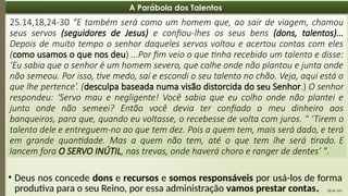08:49 AM
8
A Parábola dos Talentos
25.14,18,24-30 “E também será como um homem que, ao sair de viagem, chamou
seus servos (seguidores de Jesus) e confiou-lhes os seus bens (dons, talentos)...
Depois de muito tempo o senhor daqueles servos voltou e acertou contas com eles
(como usamos o que nos deu) ...Por fim veio o que tinha recebido um talento e disse:
‘Eu sabia que o senhor é um homem severo, que colhe onde não plantou e junta onde
não semeou. Por isso, tive medo, saí e escondi o seu talento no chão. Veja, aqui está o
que lhe pertence’. (desculpa baseada numa visão distorcida do seu Senhor.) O senhor
respondeu: ‘Servo mau e negligente! Você sabia que eu colho onde não plantei e
junto onde não semeei? Então você devia ter confiado o meu dinheiro aos
banqueiros, para que, quando eu voltasse, o recebesse de volta com juros. " ‘Tirem o
talento dele e entreguem-no ao que tem dez. Pois a quem tem, mais será dado, e terá
em grande quantidade. Mas a quem não tem, até o que tem lhe será tirado. E
lancem fora O SERVO INÚTIL, nas trevas, onde haverá choro e ranger de dentes’ ".
• Deus nos concede dons e recursos e somos responsáveis por usá-los de forma
produtiva para o seu Reino, por essa administração vamos prestar contas.
 
