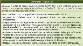 08:49 AM
9
Um Grande Julgamento
25.32,33 “Todas as nações serão reunidas diante dele, e ele separará umas das
outras como o pastor separa as ovelhas dos bodes. E colocará as ovelhas à sua
direita e os bodes à sua esquerda.”
• Essa parábola trata da importância das nossas ações na vida cristã.
• O amor ao próximo, fruto da fé genuína, é um dos mandamentos mais
importantes
• A igreja deve ser um lugar onde as "ovelhas" se sintam acolhidas e encorajadas a
crescerem na fé e a darem os frutos que demonstrem essa fé, a serem agentes de
transformação(a)
no mundo, servindo aos necessitados e compartilhando o amor
de Cristo(b)
com todos aqueles que cruzarem seu caminho.
• Pastores e líderes discipulam e ensinam os fiéis a viverem vidas que reflitam os
valores do reino de Deus, cultivando assim as características de "ovelhas".
• Ovelhas: os que demonstraram sua fé pelo amor e compaixão aos necessitados,
alimentando os famintos, vestindo os nus e visitando os doentes.
• Bodes: os não demonstraram sua fé, os ímpios, pela falta de amor e compaixão.
 