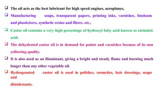  The oil acts as the best lubricant for high speed engines, aeroplanes,
 Manufacturing soaps, transparent papers, printing inks, varnishes, linoleum
and plasticizers, synthetic resins and fibres. etc.,
 Castor oil contains a very high percentage of hydroxyl fatty acid known as ricinoleic
acid.
 The dehydrated castor oil is in demand for paints and varnishes because of its non
yellowing quality.
 It is also used as an illuminant, giving a bright and steady flame and burning much
longer than any other vegetable oil.
 Hydrogenated castor oil is used in polishes, cosmetics, hair dressings, soaps
and
disinfectants.
 