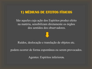 1) MÉDIUNS DE EFEITOS FÍSICOS
São aqueles cuja ação dos Espíritos produz efeito
na matéria, sensibilizam diretamente os órgãos
dos sentidos dos observadores.
Ruídos, deslocação e translação de objetos etc.
podem ocorrer de forma espontânea ou serem provocados.
Agentes: Espíritos inferiores.
 