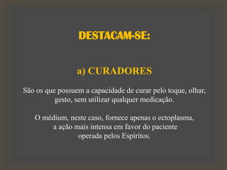 DESTACAM-SE:
a) CURADORES
São os que possuem a capacidade de curar pelo toque, olhar,
gesto, sem utilizar qualquer medicação.
O médium, neste caso, fornece apenas o ectoplasma,
a ação mais intensa em favor do paciente
operada pelos Espíritos.
 