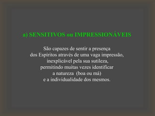 a) SENSITIVOS ou IMPRESSIONÁVEIS
São capazes de sentir a presença
dos Espíritos através de uma vaga impressão,
inexplicável pela sua sutileza,
permitindo muitas vezes identificar
a natureza (boa ou má)
e a individualidade dos mesmos.
 
