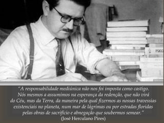 “A responsabilidade mediúnica não nos foi imposta como castigo.
Nós mesmos a assumimos na esperança da redenção, que não virá
do Céu, mas da Terra, da maneira pela qual fizermos as nossas travessias
existenciais no planeta, num mar de lágrimas ou por estradas floridas
pelas obras de sacrifício e abnegação que soubermos semear.”
(José Herculano Pires)
 