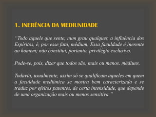 1. INERÊNCIA DA MEDIUNIDADE
“Todo aquele que sente, num grau qualquer, a influência dos
Espíritos, é, por esse fato, médium. Essa faculdade é inerente
ao homem; não constitui, portanto, privilégio exclusivo.
Pode-se, pois, dizer que todos são, mais ou menos, médiuns.
Todavia, usualmente, assim só se qualificam aqueles em quem
a faculdade mediúnica se mostra bem caracterizada e se
traduz por efeitos patentes, de certa intensidade, que depende
de uma organização mais ou menos sensitiva.”
 