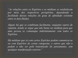 “As relações entre os Espíritos e os médiuns se estabelecem
por meio dos respectivos perispíritos, dependendo a
facilidade dessas relações do grau de afinidade existente
entre os dois fluidos.
Alguns há que se combinam facilmente, enquanto outros de
repelem, donde se segue que não basta ser médium para que
uma pessoa se comunique indistintamente com todos os
Espíritos.
Há médiuns que só com certos Espíritos podem comunicar-se
ou com Espíritos de certas categorias, e outros que não o
podem a não ser pela transmissão do pensamento, sem
qualquer manifestação exterior.”
 