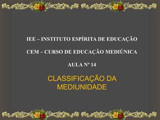 IEE – INSTITUTO ESPÍRITA DE EDUCAÇÃO
CEM – CURSO DE EDUCAÇÃO MEDIÚNICA
AULA Nº 14
CLASSIFICAÇÃO DA
MEDIUNIDADE
 