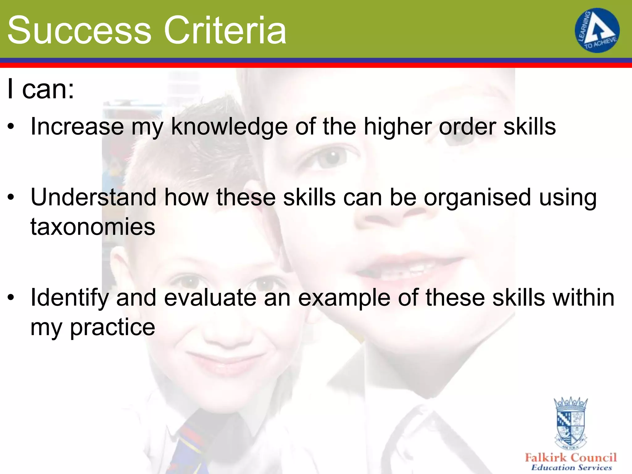 Success Criteria
I can:
• Increase my knowledge of the higher order skills

• Understand how these skills can be organised using
  taxonomies

• Identify and evaluate an example of these skills within
  my practice
 