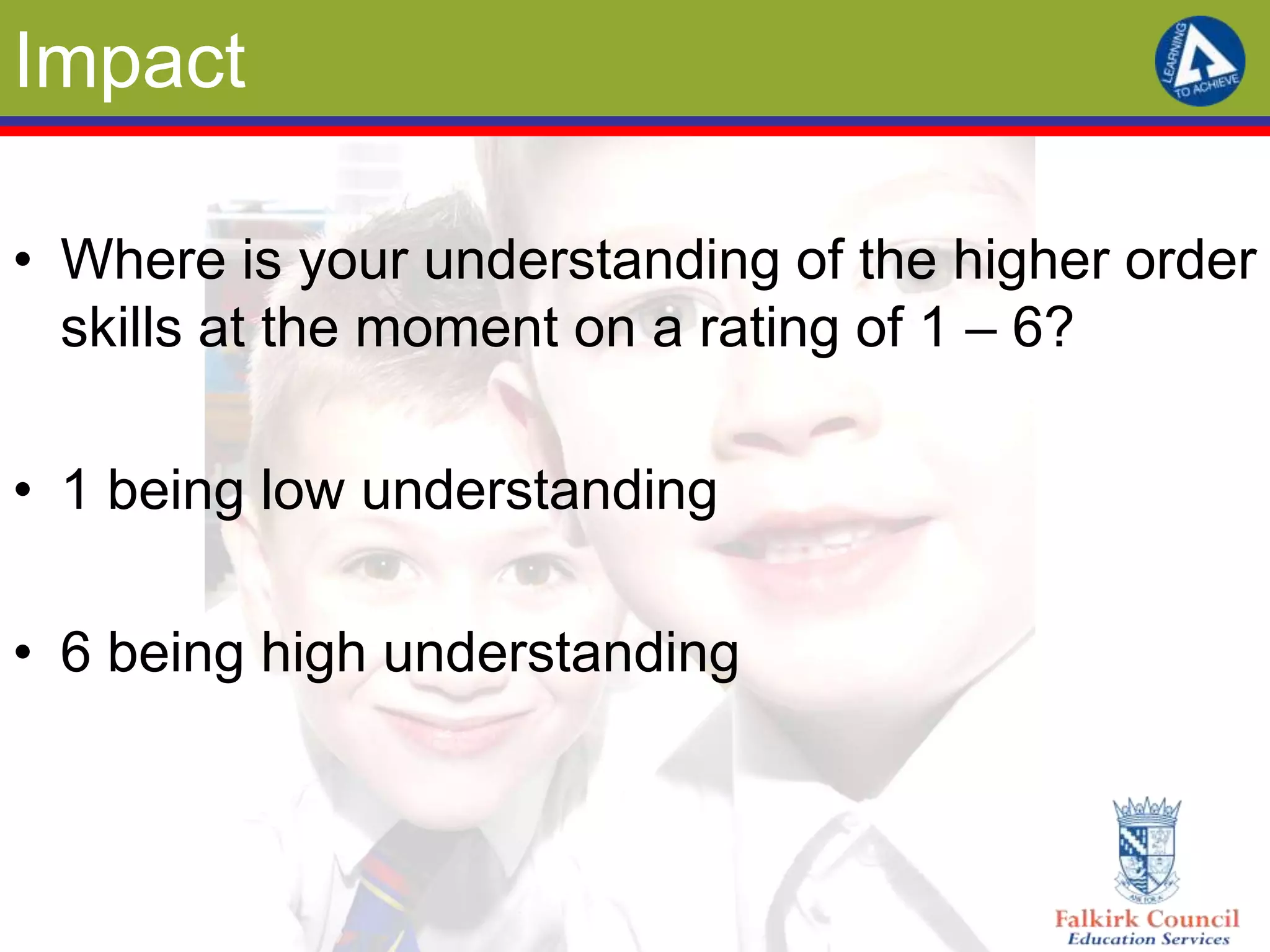 Impact

• Where is your understanding of the higher order
  skills at the moment on a rating of 1 – 6?

• 1 being low understanding

• 6 being high understanding
 