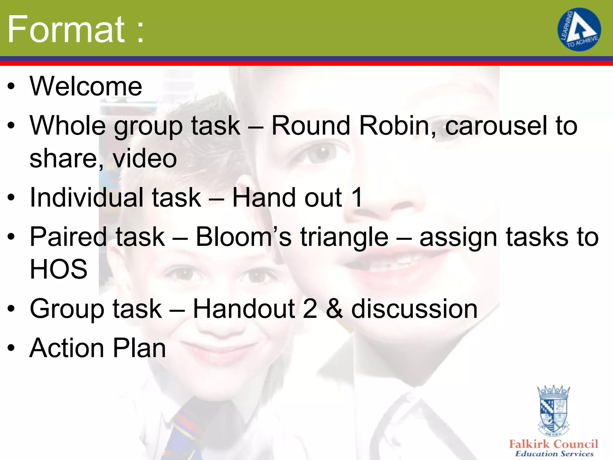 Format :
• Welcome
• Whole group task – Round Robin, carousel to
  share, video
• Individual task – Hand out 1
• Paired task – Bloom’s triangle – assign tasks to
  HOS
• Group task – Handout 2 & discussion
• Action Plan
 