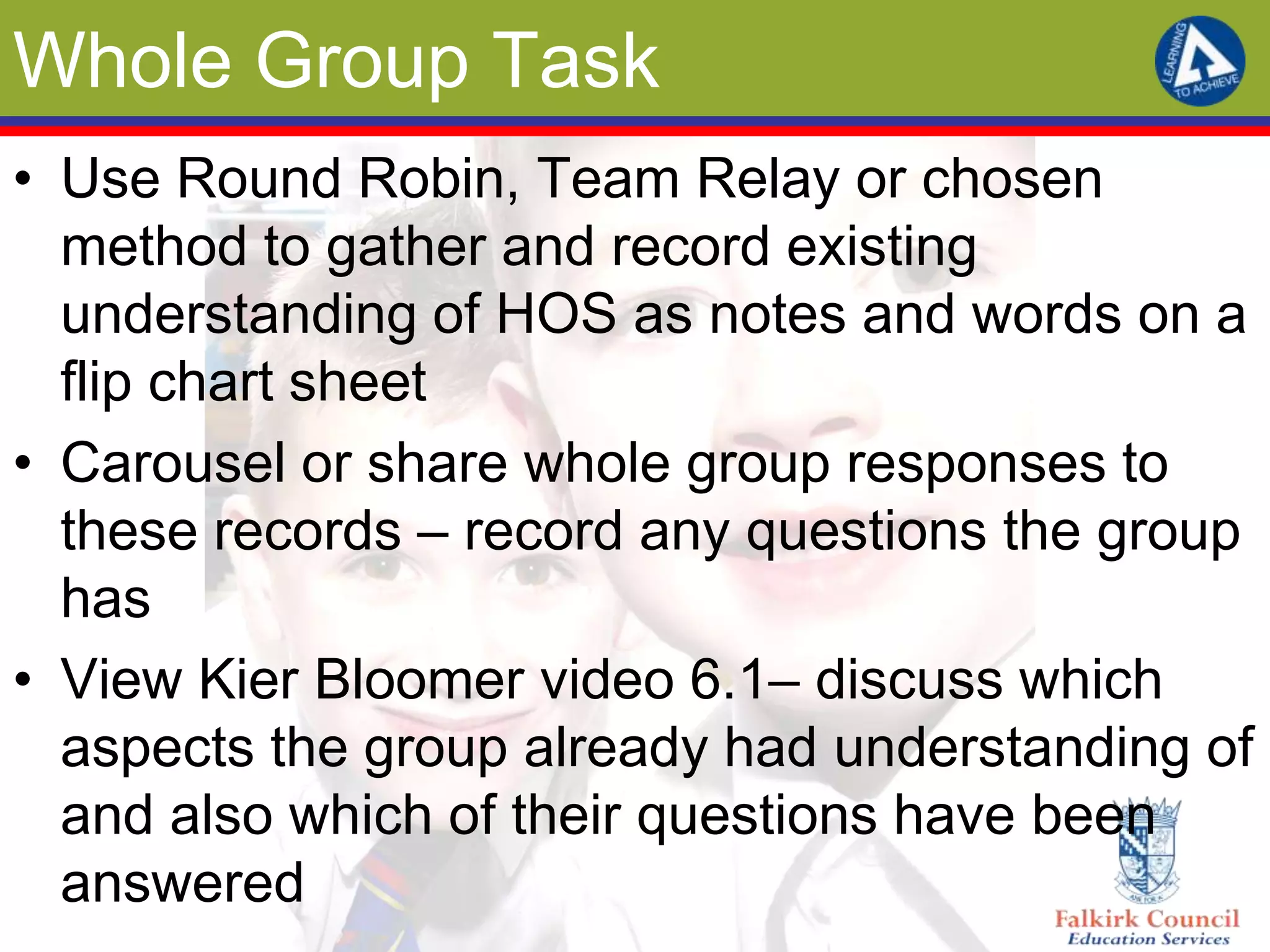 Whole Group Task
• Use Round Robin, Team Relay or chosen
  method to gather and record existing
  understanding of HOS as notes and words on a
  flip chart sheet
• Carousel or share whole group responses to
  these records – record any questions the group
  has
• View Kier Bloomer video 6.1– discuss which
  aspects the group already had understanding of
  and also which of their questions have been
  answered
 