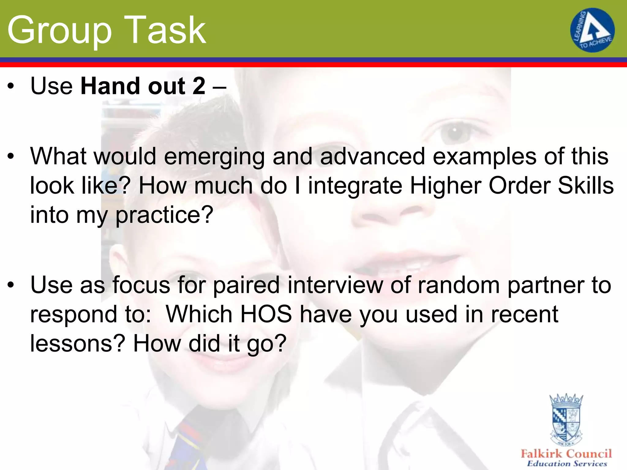 Group Task
• Use Hand out 2 –

• What would emerging and advanced examples of this
  look like? How much do I integrate Higher Order Skills
  into my practice?

• Use as focus for paired interview of random partner to
  respond to: Which HOS have you used in recent
  lessons? How did it go?
 
