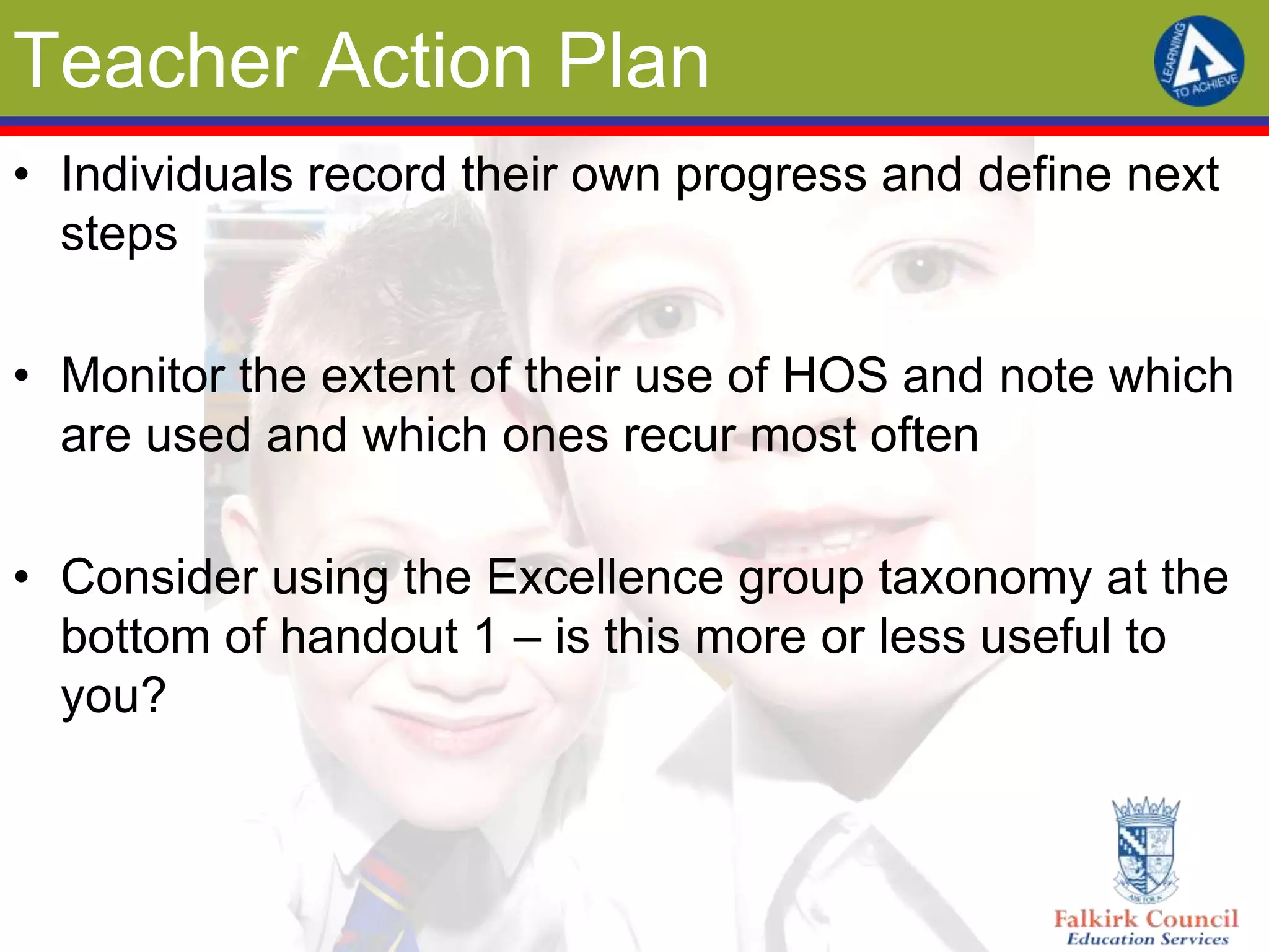 Teacher Action Plan
• Individuals record their own progress and define next
  steps

• Monitor the extent of their use of HOS and note which
  are used and which ones recur most often

• Consider using the Excellence group taxonomy at the
  bottom of handout 1 – is this more or less useful to
  you?
 