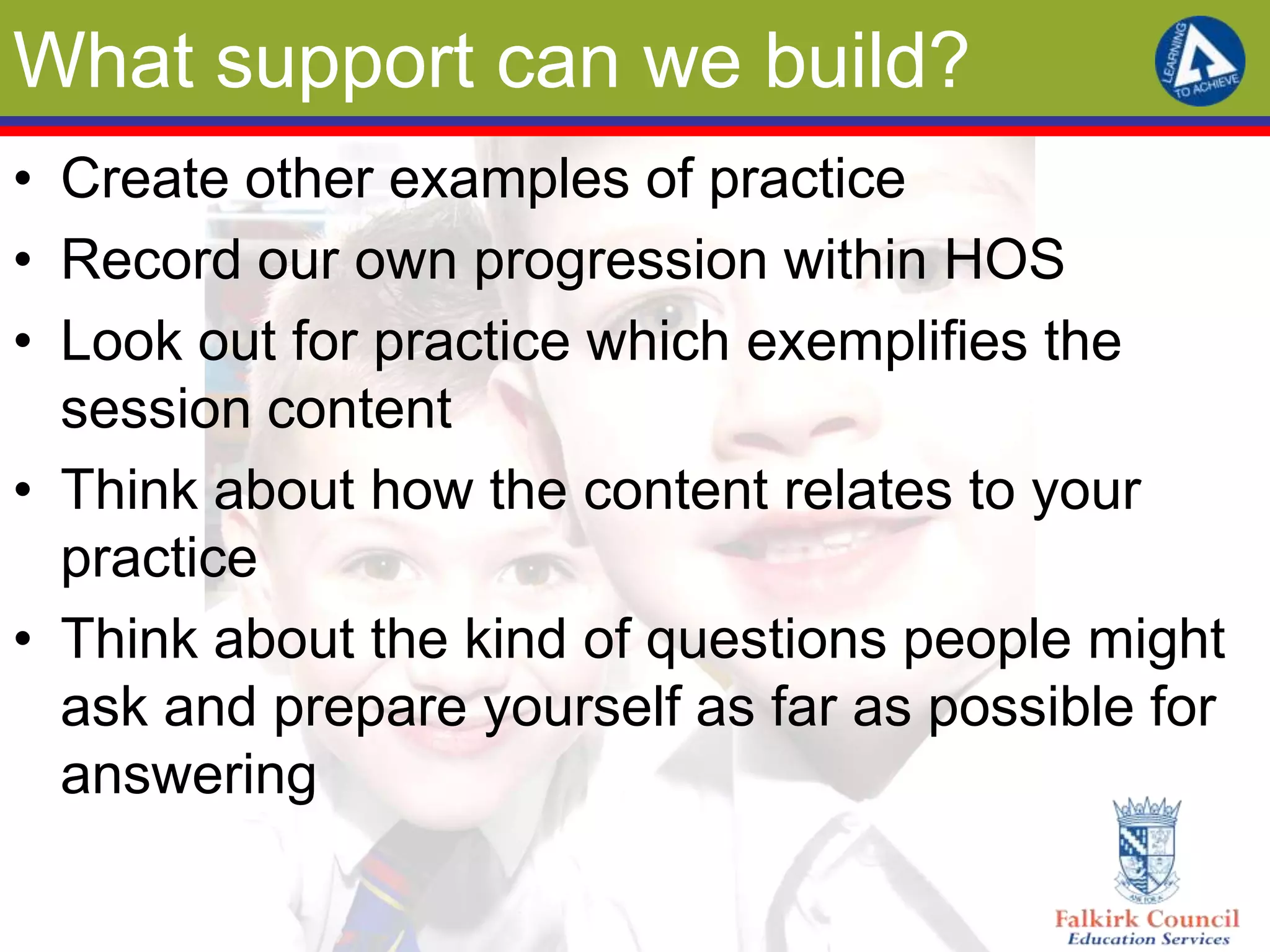 What support can we build?
• Create other examples of practice
• Record our own progression within HOS
• Look out for practice which exemplifies the
  session content
• Think about how the content relates to your
  practice
• Think about the kind of questions people might
  ask and prepare yourself as far as possible for
  answering
 